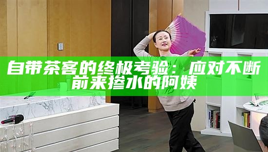 自带茶客的终极考验：应对不断前来掺水的阿姨